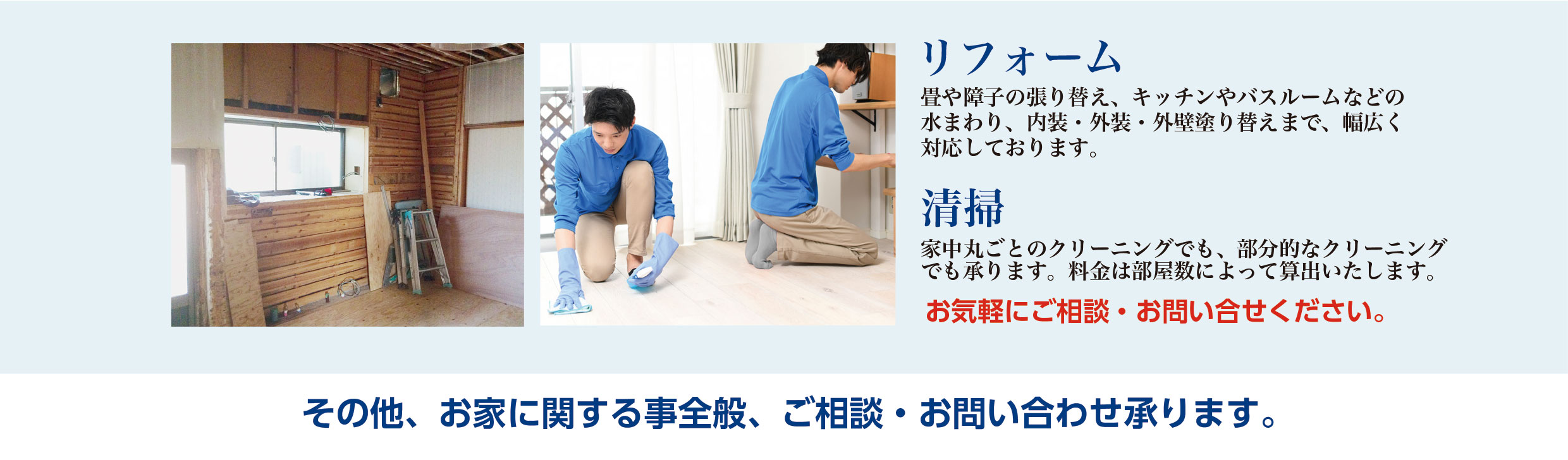 【リフォーム】畳や障子の張り替え、キッチンやバスルームなどの水まわり、内装・外装・外壁塗り替えまで幅広く対応しております。【清掃】家中丸ごとのクリーニングでも、部分的なクリーニングでも承ります。料金は部屋数によって算出いたします。その他、お家に関する事全般、ご相談・お問い合わせ承ります。