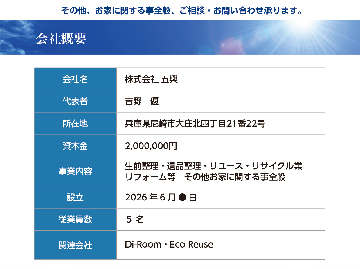 その他、お家に関する事全般、ご相談・お問い合わせ承ります。【会社概要】会社名：株式会社五興、代表者：吉野　優、所在地：兵庫県尼崎市大庄北四丁目21番22号、資本金：2,000,000円、事業内容：生前整理・遺品整理・リユース・リサイクル業・リフォーム等・その他お家に関する事全般、設立：2026 年6 月● 日、従業員数：５ 名、関連会社：Di-Room・Eco Reuse